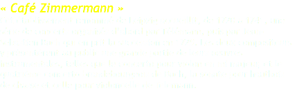 « Café Zimmermann » Cet établissement renommé de Leipzig accueillit, de 1720 a 1741, une série de concerts organisés d’abord par Télémann, puis par Jean-Sebastien Bach qui en prit la succession en 1729. Les deux compositeurs y présentèrent au public une grande partie de leurs oeuvres instrumentales, telles que le concerto pour violon en mi majeur, et le quatrième concerto brandebourgeois de Bach, la sonate pour hautbois de chasse et celle pour violoncelle de Telemann. 