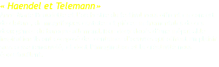 « Haendel et Telemann » Anne–Marie Beaudette et l’orchestre du festival nous offrent en concert de cloture, de magnifiques cantates et pièces instrumentales de ces deux génies du baroque allemand.Tous deux doués d’une inépuisable inspiration ils ont composé des centaines d’oeuvres qui offrent un plaisir sans cesse renouvelé, et dont l’imagination et la créativité nous époustouflent. 