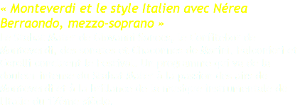 « Monteverdi et le style Italien avec Nérea Berraondo, mezzo-soprano » Le Stabat Mater de Giovanni Sances, le Confitebor de Monteverdi, des sonates et Chaconnes de Marini, Falconieri et Corelli concluent le Festival. Un programme qui va de la douleur intense du Stabat Mater à la passion des airs de Monteverdi et à la brillance de la musique instrumentale de l'Italie du 17ème siècle.