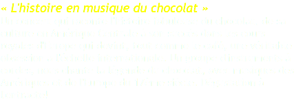 « L'histoire en musique du chocolat » Un concert qui raconte l'histoire fabuleuse du chocolat, de sa culture en Amérique Centrale à son succès dans les cours royales d'Europe qui devint, tout comme le café, une véritable obsession a l'échelle internationale. Un groupe d'instruments à cordes, nous chante la légende du chocolat, avec musiques des Amériques et de l'Europe du 17ème siècle. Dégustation à l'entracte! 