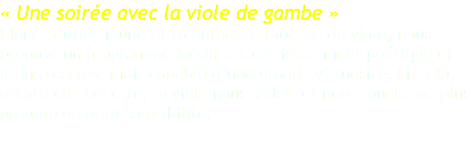 « Une soirée avec la viole de gambe » Flore Seube, jeune et talentueuse joueuse de viole, nous propose un programme inédit sur cet instrument poétique et intime certes, mais capable d’une grande virtuosité. En solo, sonate ou concerto, la viole nous séduit et nous touche au plus profond de notre sensibilité. 
